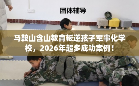 马鞍山含山教育叛逆孩子军事化学校，2026年超多成功案例！