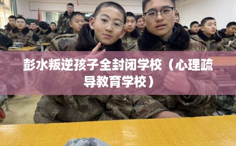 彭水叛逆孩子全封闭学校（心理疏导教育学校）