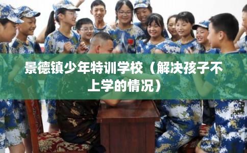 景德镇少年特训学校（解决孩子不上学的情况）