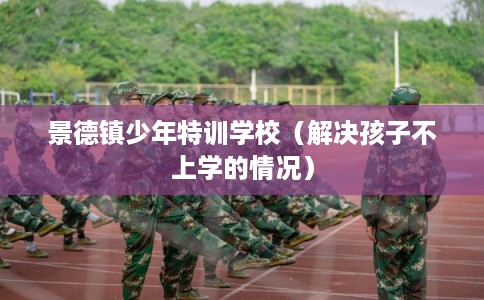 景德镇少年特训学校（解决孩子不上学的情况）