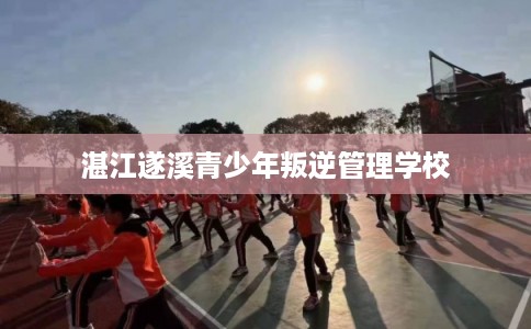 湛江遂溪青少年叛逆管理学校