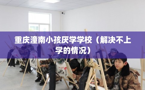 重庆潼南小孩厌学学校（解决不上学的情况）