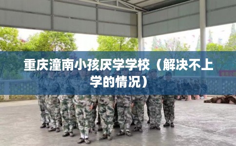 重庆潼南小孩厌学学校（解决不上学的情况）