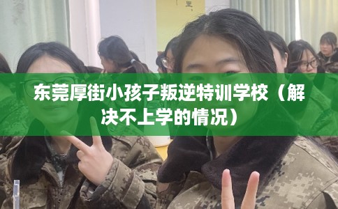 东莞厚街小孩子叛逆特训学校（解决不上学的情况）