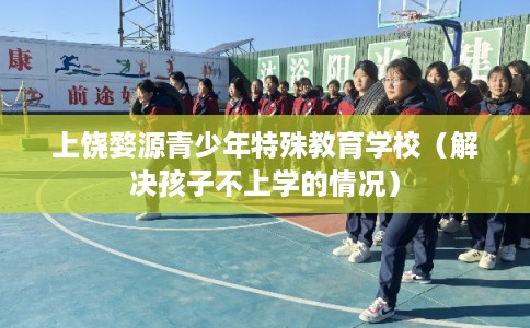 上饶婺源青少年特殊教育学校（解决孩子不上学的情况）