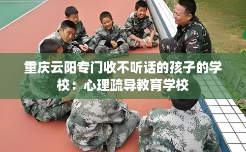 重庆云阳专门收不听话的孩子的学校：心理疏导教育学校