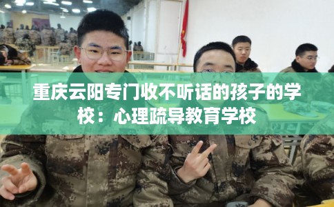 重庆云阳专门收不听话的孩子的学校：心理疏导教育学校