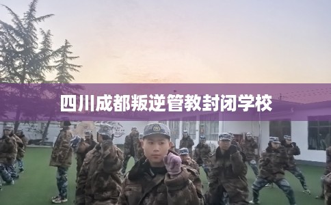 四川成都叛逆管教封闭学校