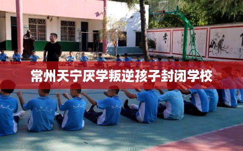 常州天宁厌学叛逆孩子封闭学校
