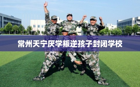 常州天宁厌学叛逆孩子封闭学校