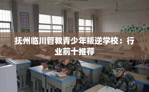 抚州临川管教青少年叛逆学校：行业前十推荐
