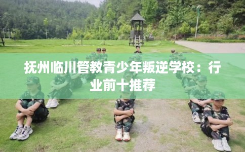 抚州临川管教青少年叛逆学校：行业前十推荐