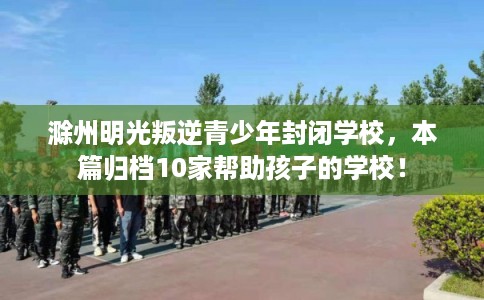 滁州明光叛逆青少年封闭学校，本篇归档10家帮助孩子的学校！