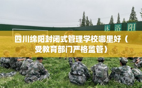四川绵阳封闭式管理学校哪里好（受教育部门严格监管）