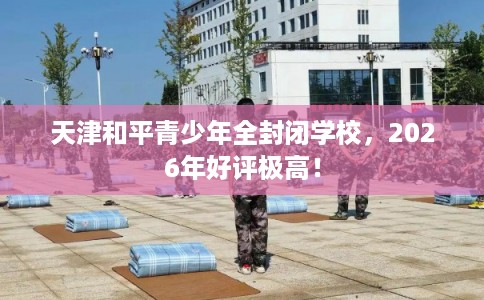 天津和平青少年全封闭学校，2026年好评极高！