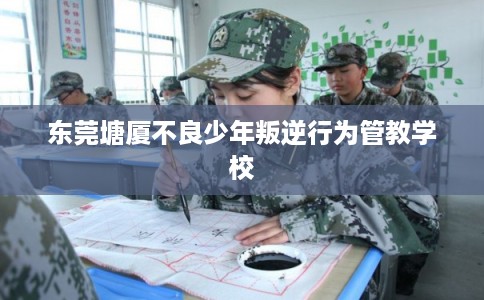 东莞塘厦不良少年叛逆行为管教学校