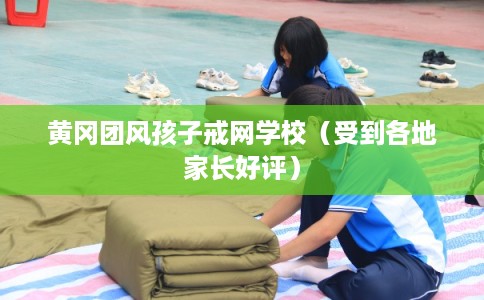 黄冈团风孩子戒网学校（受到各地家长好评）