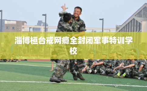 淄博桓台戒网瘾全封闭军事特训学校