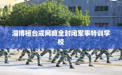 淄博桓台戒网瘾全封闭军事特训学校