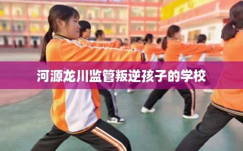 河源龙川监管叛逆孩子的学校