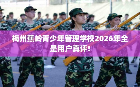 梅州蕉岭青少年管理学校2026年全是用户真评!