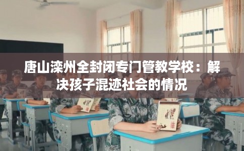 唐山滦州全封闭专门管教学校：解决孩子混迹社会的情况