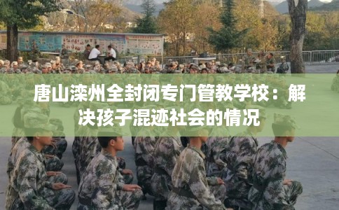 唐山滦州全封闭专门管教学校：解决孩子混迹社会的情况