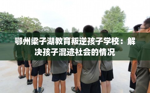 鄂州梁子湖教育叛逆孩子学校：解决孩子混迹社会的情况
