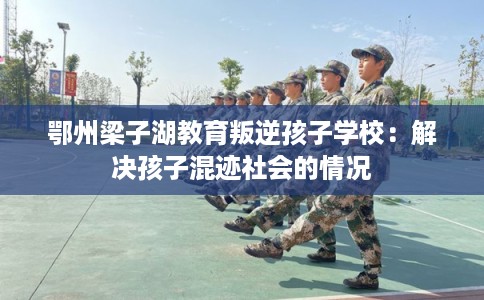 鄂州梁子湖教育叛逆孩子学校：解决孩子混迹社会的情况