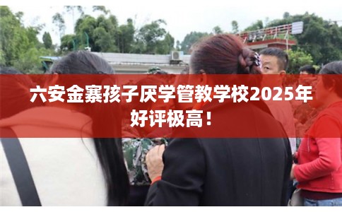 六安金寨孩子厌学管教学校2025年好评极高！