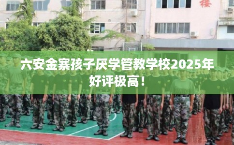 六安金寨孩子厌学管教学校2025年好评极高！