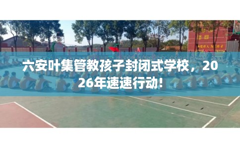 六安叶集管教孩子封闭式学校，2026年速速行动!