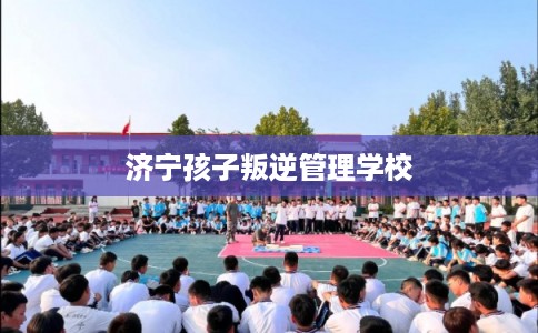 济宁孩子叛逆管理学校