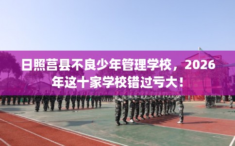 日照莒县不良少年管理学校，2026年这十家学校错过亏大！
