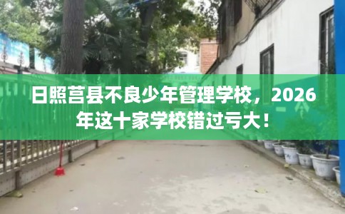 日照莒县不良少年管理学校，2026年这十家学校错过亏大！