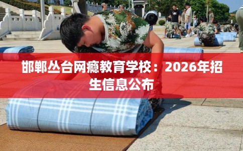 邯郸丛台网瘾教育学校：2026年招生信息公布