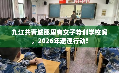 九江共青城那里有女子特训学校吗，2026年速速行动!