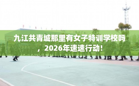 九江共青城那里有女子特训学校吗，2026年速速行动!