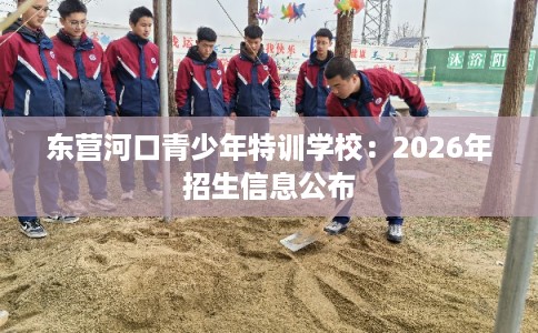东营河口青少年特训学校：2026年招生信息公布