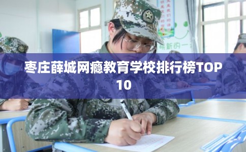 枣庄薛城网瘾教育学校排行榜TOP10