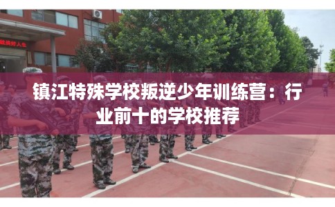 镇江特殊学校叛逆少年训练营：行业前十的学校推荐