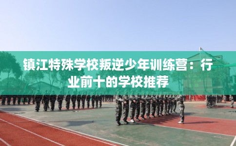 镇江特殊学校叛逆少年训练营：行业前十的学校推荐