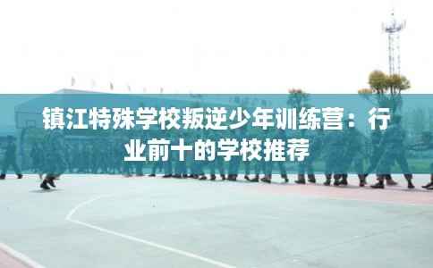 镇江特殊学校叛逆少年训练营：行业前十的学校推荐