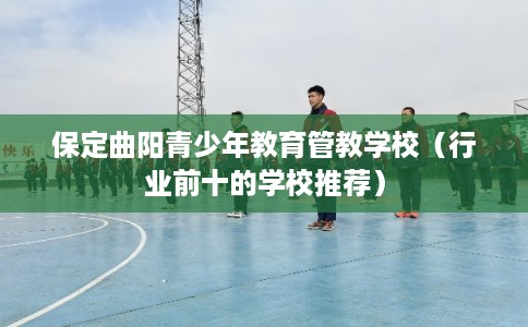 保定曲阳青少年教育管教学校（行业前十的学校推荐）