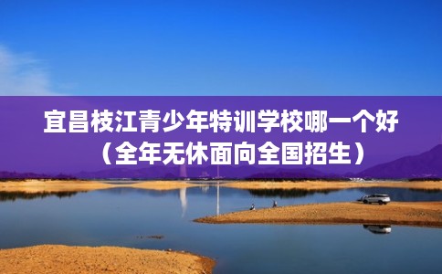 宜昌枝江青少年特训学校哪一个好（全年无休面向全国招生）