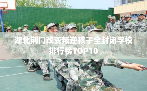 湖北荆门改变叛逆孩子全封闭学校排行榜TOP10
