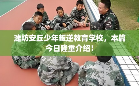 潍坊安丘少年叛逆教育学校，本篇今日隆重介绍！