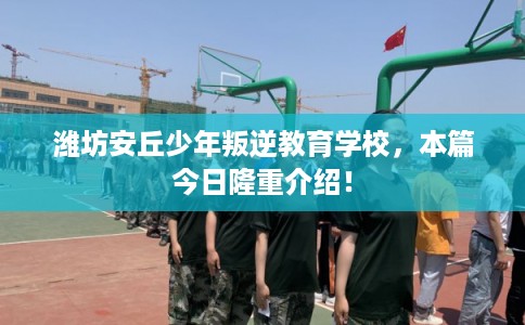 潍坊安丘少年叛逆教育学校，本篇今日隆重介绍！