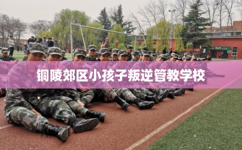 铜陵郊区小孩子叛逆管教学校