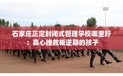 石家庄正定封闭式管理学校哪里好：真心挽救叛逆期的孩子